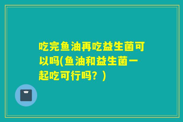 吃完鱼油再吃益生菌可以吗(鱼油和益生菌一起吃可行吗?) 吃完鱼油再吃益生菌可以吗(鱼油和益生菌一起吃可行吗?)