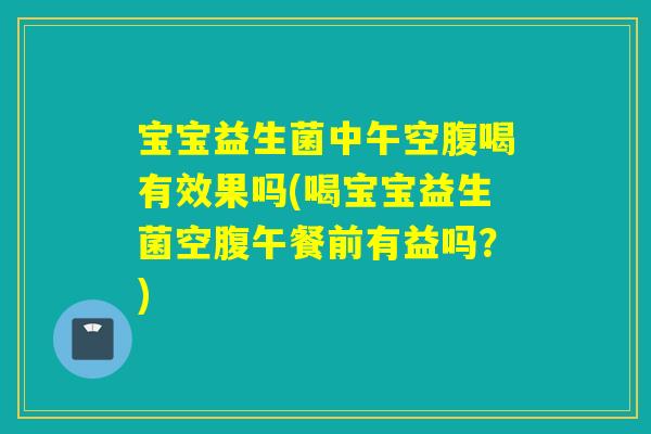 宝宝益生菌中午空腹喝有效果吗(喝宝宝益生菌空腹午餐前有益吗？)