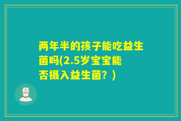 两年半的孩子能吃益生菌吗(2.5岁宝宝能否摄入益生菌?) 两年半的孩子能吃益生菌吗(2.5岁宝宝能否摄入益生菌?)
