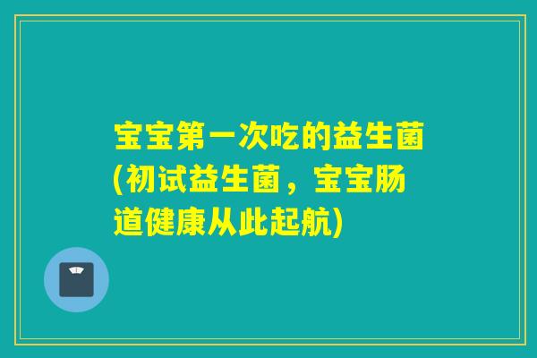 宝宝第一次吃的益生菌(初试益生菌，宝宝肠道健康从此起航)