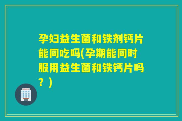 孕妇益生菌和铁剂钙片能同吃吗(孕期能同时服用益生菌和铁钙片吗？)