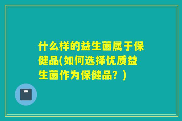 什么样的益生菌属于保健品(如何选择优质益生菌作为保健品?) 什么样的益生菌属于保健品(如何选择优质益生菌作为保健品?)