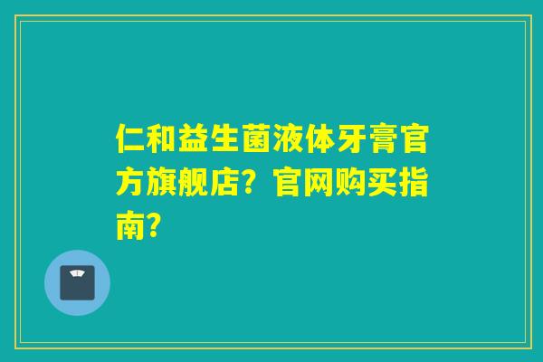 仁和益生菌液体牙膏官方旗舰店？官网购买指南？