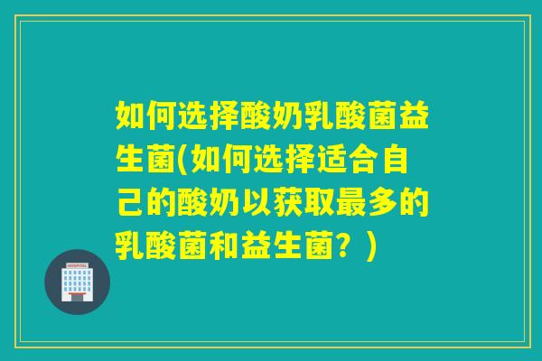 如何选择酸奶乳酸菌益生菌(如何选择适合自己的酸奶以获取最多的乳酸菌和益生菌？)
