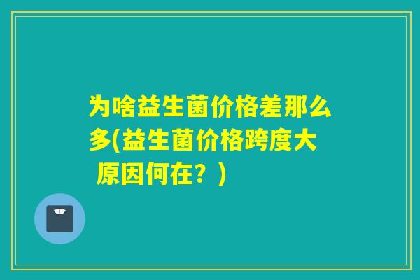 为啥益生菌价格差那么多(益生菌价格跨度大 原因何在？)