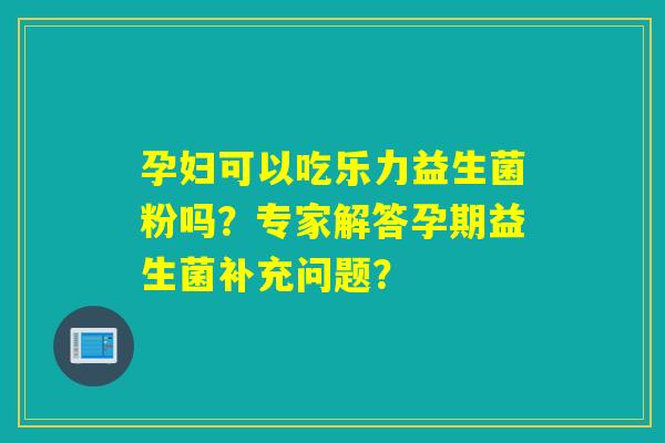 孕妇可以吃乐力益生菌粉吗？专家解答孕期益生菌补充问题？