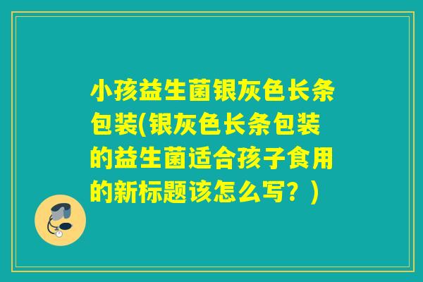 小孩益生菌银灰色长条包装(银灰色长条包装的益生菌适合孩子食用的新标题该怎么写？)
