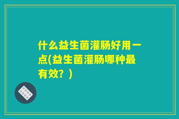 什么益生菌灌肠好用一点(益生菌灌肠哪种最有效？)