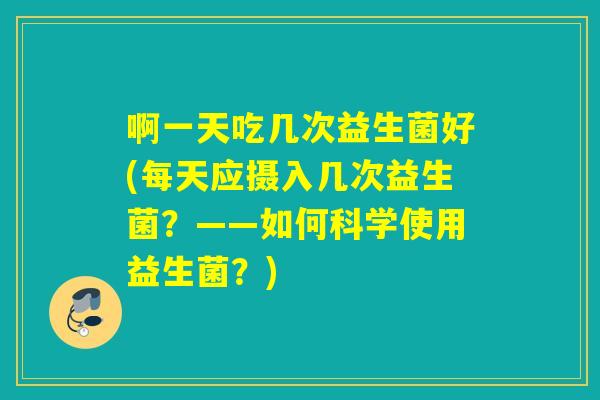 啊一天吃几次益生菌好(每天应摄入几次益生菌？——如何科学使用益生菌？)