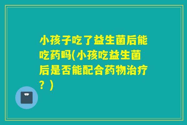 小孩子吃了益生菌后能吃药吗(小孩吃益生菌后是否能配合药物治疗？)