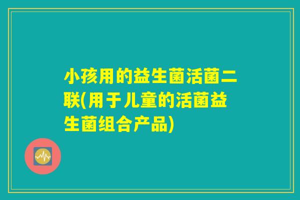 小孩用的益生菌活菌二联(用于儿童的活菌益生菌组合产品)