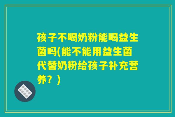 孩子不喝奶粉能喝益生菌吗(能不能用益生菌代替奶粉给孩子补充营养？)