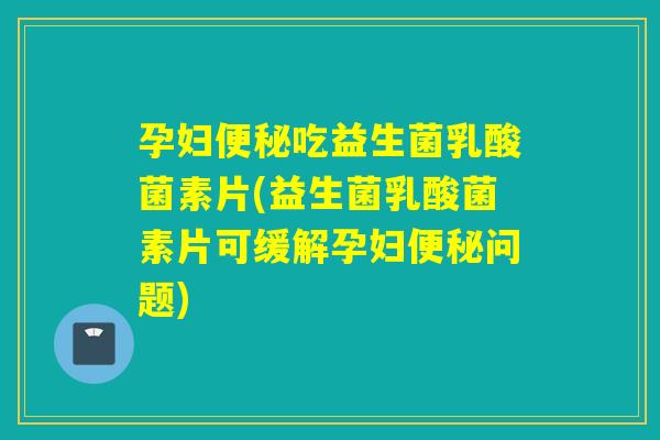 孕妇便秘吃益生菌乳酸菌素片(益生菌乳酸菌素片可缓解孕妇便秘问题)