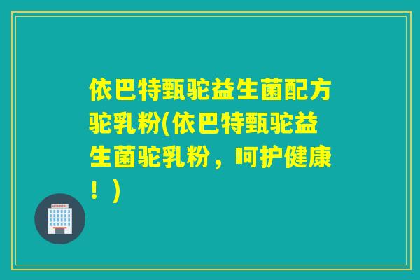依巴特甄驼益生菌配方驼乳粉(依巴特甄驼益生菌驼乳粉，呵护健康！)