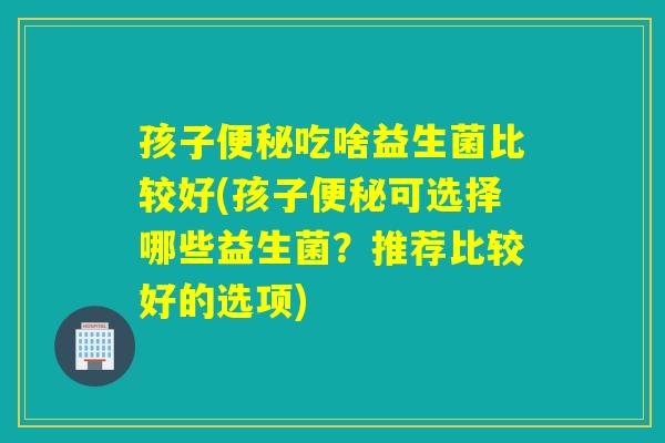 孩子便秘吃啥益生菌比较好(孩子便秘可选择哪些益生菌？推荐比较好的选项)