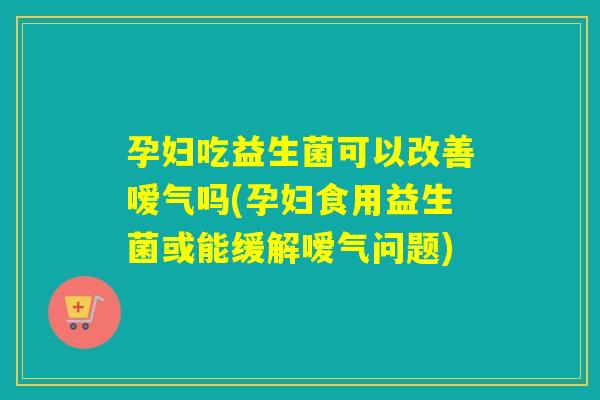 孕妇吃益生菌可以改善嗳气吗(孕妇食用益生菌或能缓解嗳气问题)