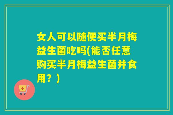 女人可以随便买半月梅益生菌吃吗(能否任意购买半月梅益生菌并食用？)