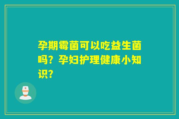 孕期霉菌可以吃益生菌吗？孕妇护理健康小知识？