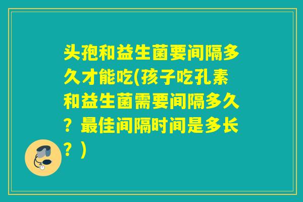 头孢和益生菌要间隔多久才能吃(孩子吃孔素和益生菌需要间隔多久？最佳间隔时间是多长？)