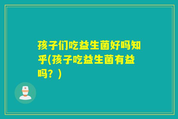 孩子们吃益生菌好吗知乎(孩子吃益生菌有益吗？)