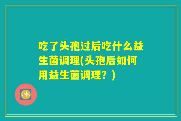 吃了头孢过后吃什么益生菌调理(头孢后如何用益生菌调理？)