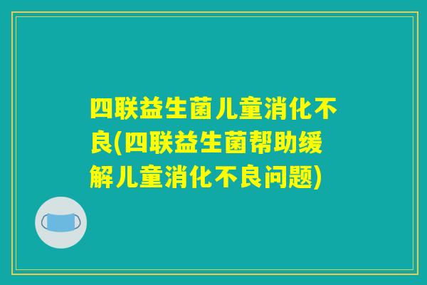 四联益生菌儿童消化不良(四联益生菌帮助缓解儿童消化不良问题)