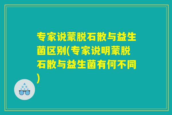 专家说蒙脱石散与益生菌区别(专家说明蒙脱石散与益生菌有何不同)