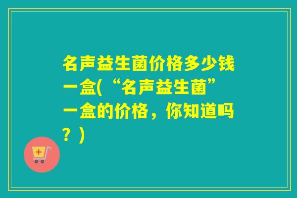 名声益生菌价格多少钱一盒(“名声益生菌”一盒的价格，你知道吗？)