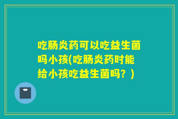 吃肠炎药可以吃益生菌吗小孩(吃肠炎药时能给小孩吃益生菌吗？)