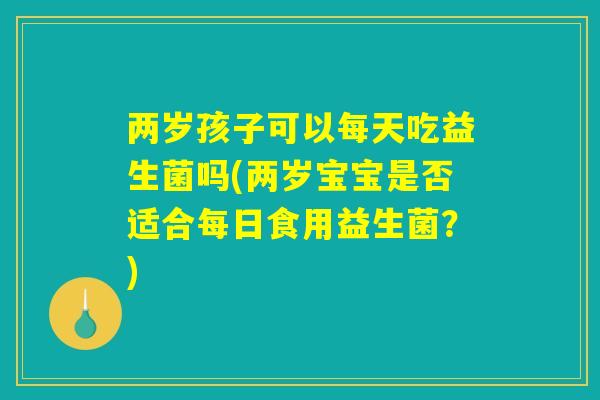 两岁孩子可以每天吃益生菌吗(两岁宝宝是否适合每日食用益生菌？)