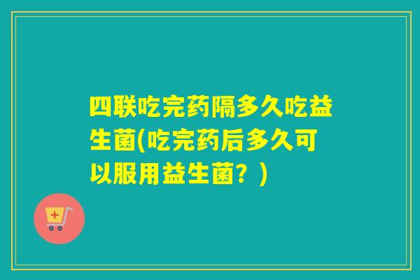 四联吃完药隔多久吃益生菌(吃完药后多久可以服用益生菌？)