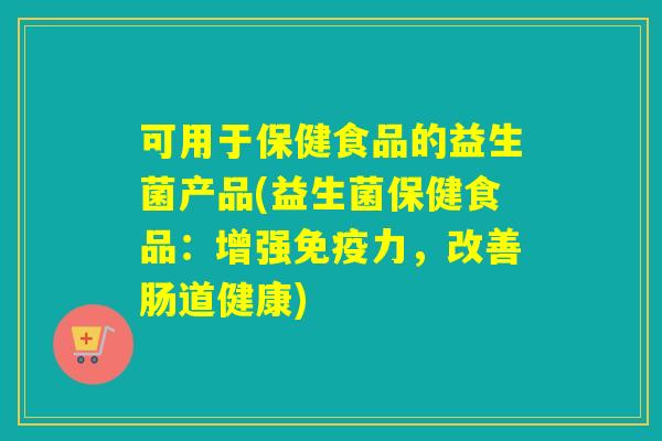 可用于保健食品的益生菌产品(益生菌保健食品：增强免疫力，改善肠道健康)
