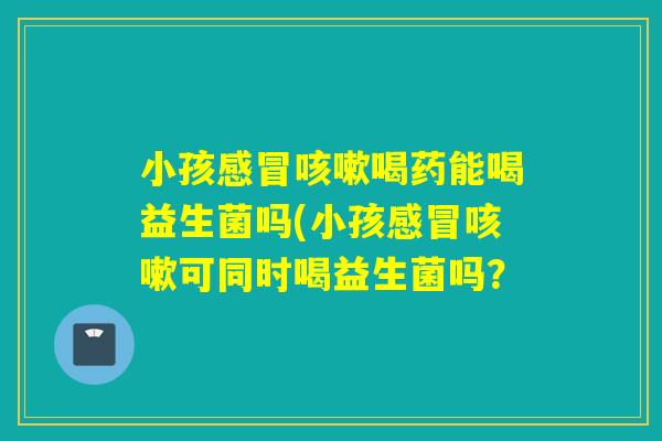 小孩感冒咳嗽喝药能喝益生菌吗(小孩感冒咳嗽可同时喝益生菌吗？