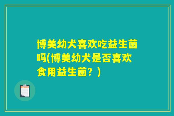 博美幼犬喜欢吃益生菌吗(博美幼犬是否喜欢食用益生菌？)