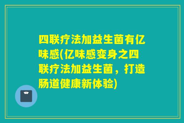 四联疗法加益生菌有亿味感(亿味感变身之四联疗法加益生菌，打造肠道健康新体验)