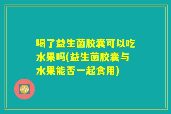 喝了益生菌胶囊可以吃水果吗(益生菌胶囊与水果能否一起食用)