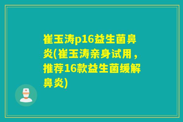 崔玉涛p16益生菌鼻炎(崔玉涛亲身试用，推荐16款益生菌缓解鼻炎)