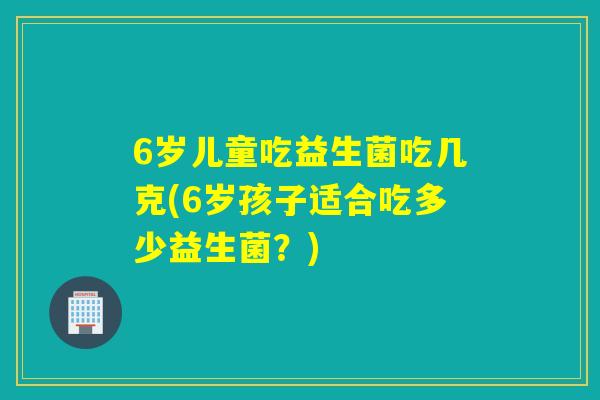 6岁儿童吃益生菌吃几克(6岁孩子适合吃多少益生菌？)