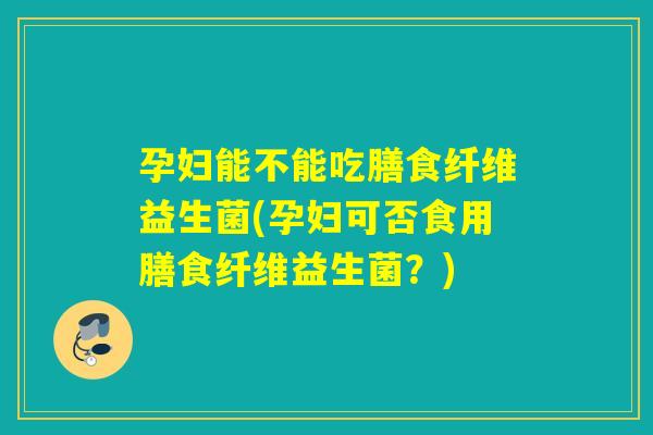 孕妇能不能吃膳食纤维益生菌(孕妇可否食用膳食纤维益生菌？)