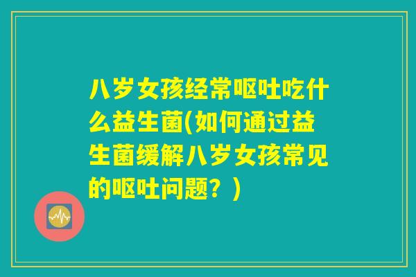 八岁女孩经常呕吐吃什么益生菌(如何通过益生菌缓解八岁女孩常见的呕吐问题？)