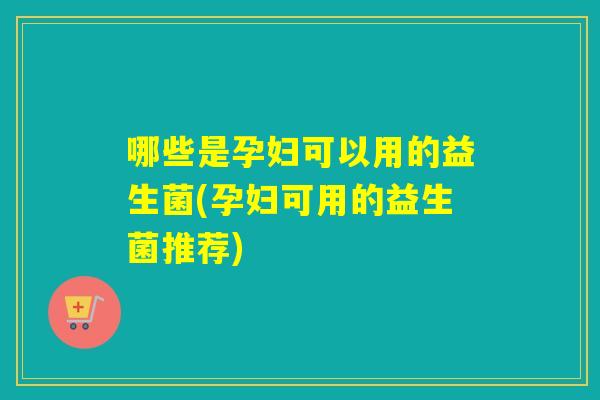 哪些是孕妇可以用的益生菌(孕妇可用的益生菌推荐)