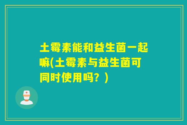 土霉素能和益生菌一起嘛(土霉素与益生菌可同时使用吗？)