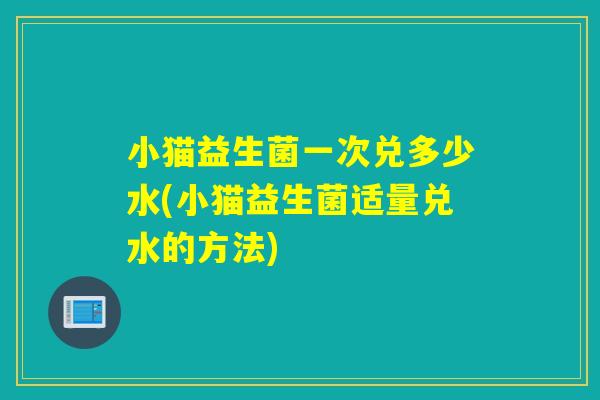 小猫益生菌一次兑多少水(小猫益生菌适量兑水的方法)