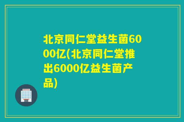 北京同仁堂益生菌6000亿(北京同仁堂推出6000亿益生菌产品)
