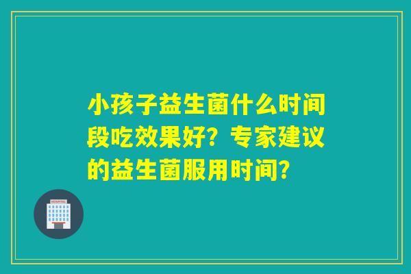 小孩子益生菌什么时间段吃效果好？专家建议的益生菌服用时间？