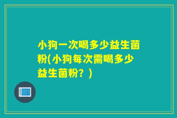 小狗一次喝多少益生菌粉(小狗每次需喝多少益生菌粉？)