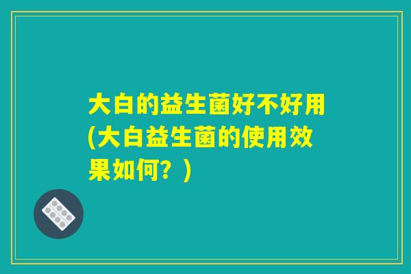 大白的益生菌好不好用(大白益生菌的使用效果如何？)