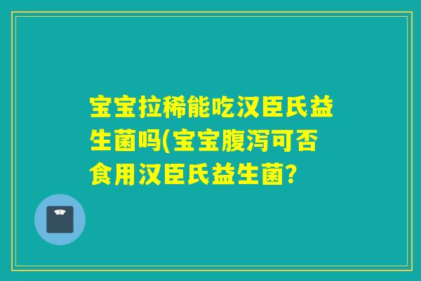 宝宝拉稀能吃汉臣氏益生菌吗(宝宝腹泻可否食用汉臣氏益生菌？