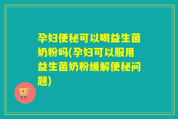 孕妇便秘可以喝益生菌奶粉吗(孕妇可以服用益生菌奶粉缓解便秘问题)