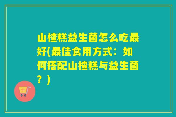山楂糕益生菌怎么吃最好(最佳食用方式：如何搭配山楂糕与益生菌？)